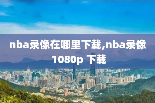 nba录像在哪里下载,nba录像 1080p 下载