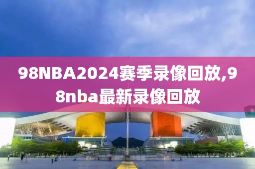 98NBA2024赛季录像回放,98nba最新录像回放