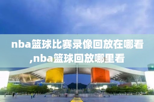 nba篮球比赛录像回放在哪看,nba篮球回放哪里看