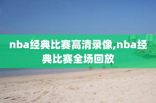 nba经典比赛高清录像,nba经典比赛全场回放