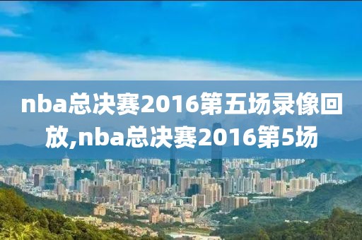 nba总决赛2016第五场录像回放,nba总决赛2016第5场
