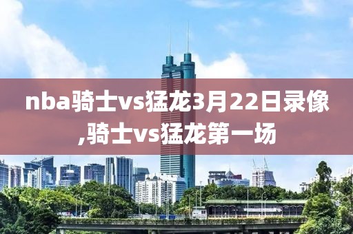 nba骑士vs猛龙3月22日录像,骑士vs猛龙第一场