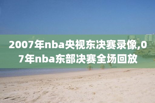 2007年nba央视东决赛录像,07年nba东部决赛全场回放