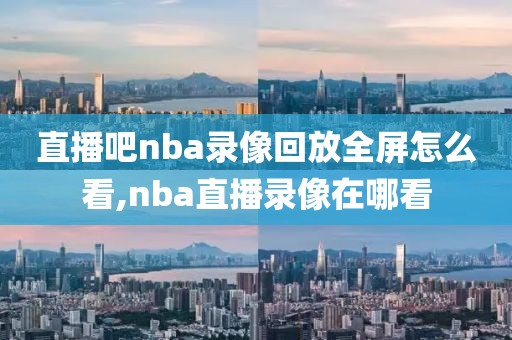 直播吧nba录像回放全屏怎么看,nba直播录像在哪看