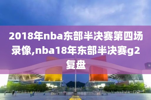 2018年nba东部半决赛第四场录像,nba18年东部半决赛g2复盘