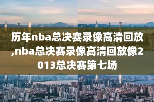 历年nba总决赛录像高清回放,nba总决赛录像高清回放像2013总决赛第七场