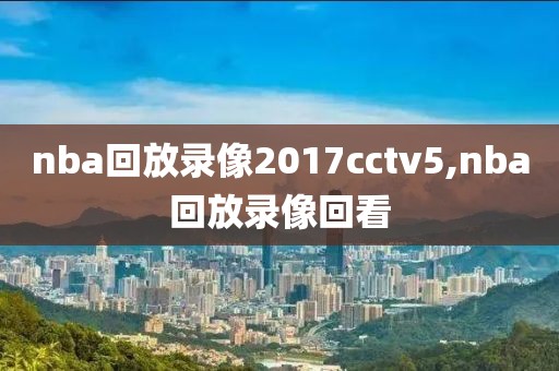 nba回放录像2017cctv5,nba回放录像回看