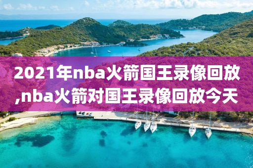 2021年nba火箭国王录像回放,nba火箭对国王录像回放今天