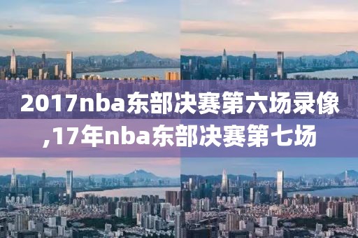 2017nba东部决赛第六场录像,17年nba东部决赛第七场