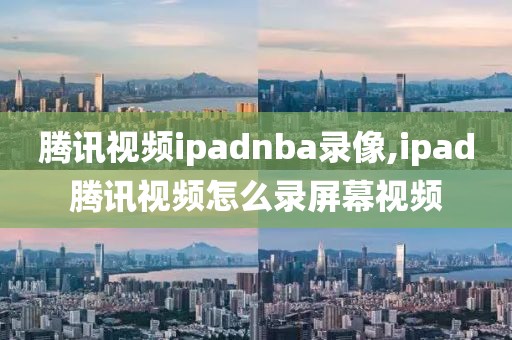 腾讯视频ipadnba录像,ipad腾讯视频怎么录屏幕视频