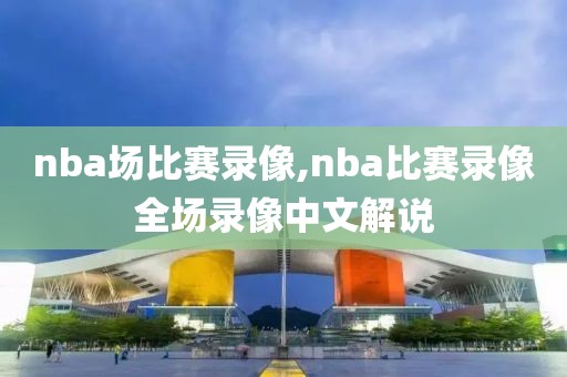 nba场比赛录像,nba比赛录像全场录像中文解说