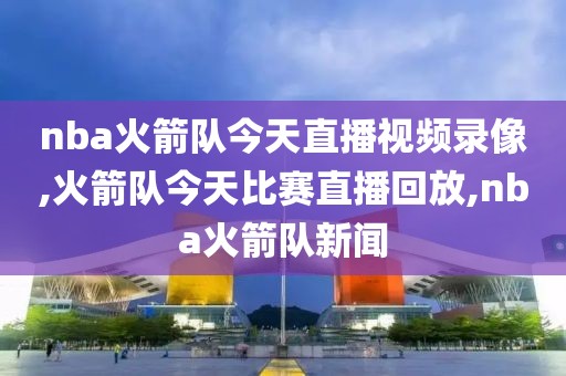 nba火箭队今天直播视频录像,火箭队今天比赛直播回放,nba火箭队新闻