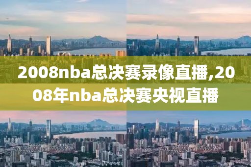 2008nba总决赛录像直播,2008年nba总决赛央视直播