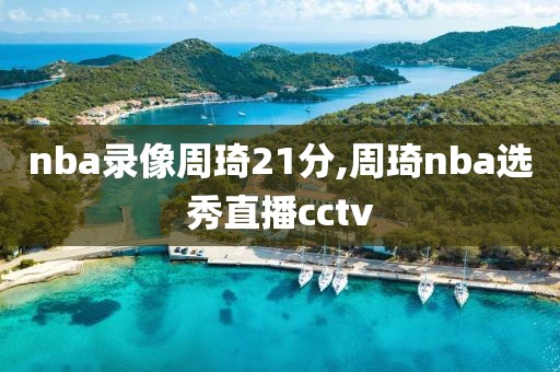 nba录像周琦21分,周琦nba选秀直播cctv