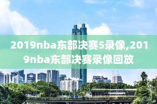 2019nba东部决赛5录像,2019nba东部决赛录像回放