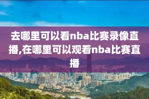 去哪里可以看nba比赛录像直播,在哪里可以观看nba比赛直播