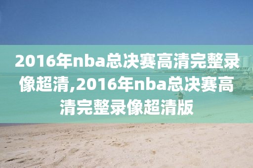 2016年nba总决赛高清完整录像超清,2016年nba总决赛高清完整录像超清版