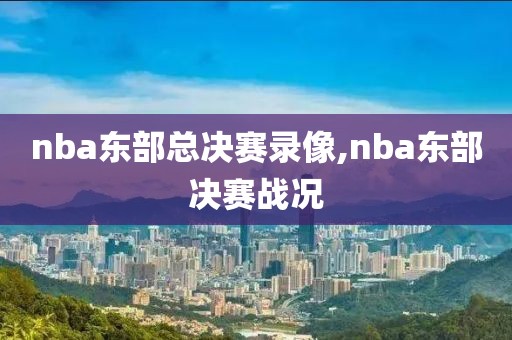 nba东部总决赛录像,nba东部决赛战况