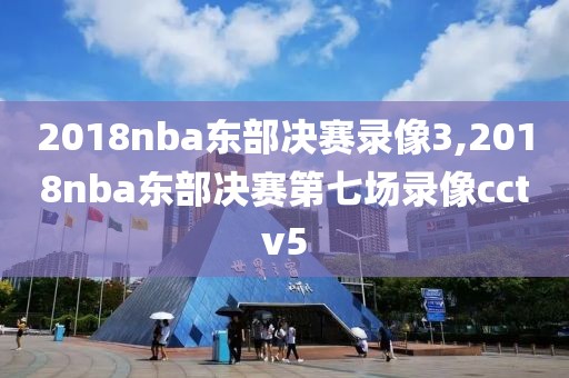 2018nba东部决赛录像3,2018nba东部决赛第七场录像cctv5