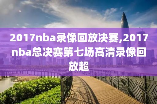 2017nba录像回放决赛,2017nba总决赛第七场高清录像回放超