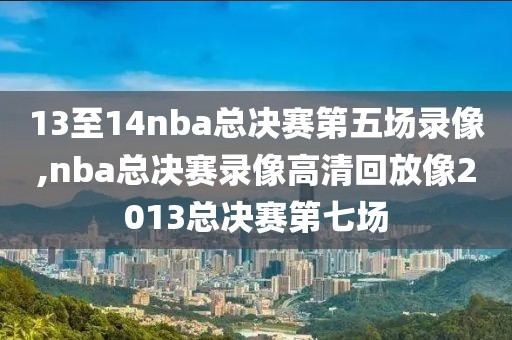 13至14nba总决赛第五场录像,nba总决赛录像高清回放像2013总决赛第七场