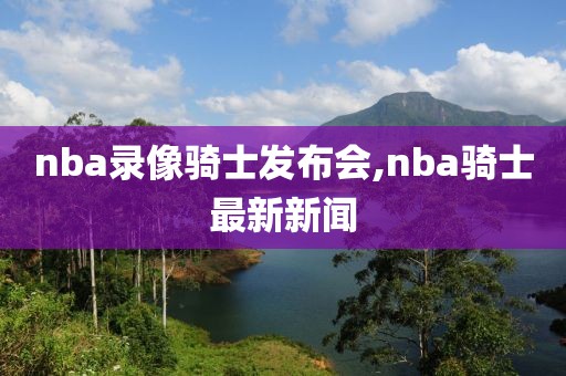 nba录像骑士发布会,nba骑士最新新闻