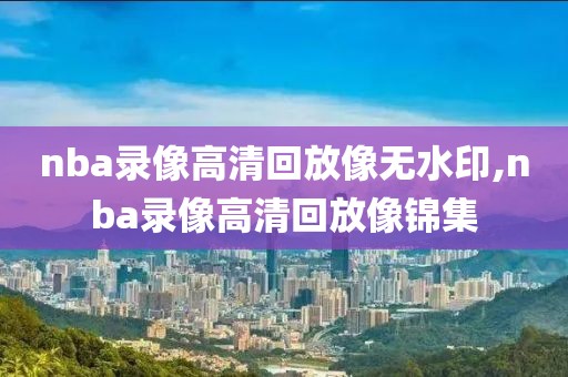 nba录像高清回放像无水印,nba录像高清回放像锦集