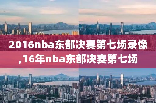 2016nba东部决赛第七场录像,16年nba东部决赛第七场