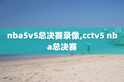 nba5v5总决赛录像,cctv5 nba总决赛