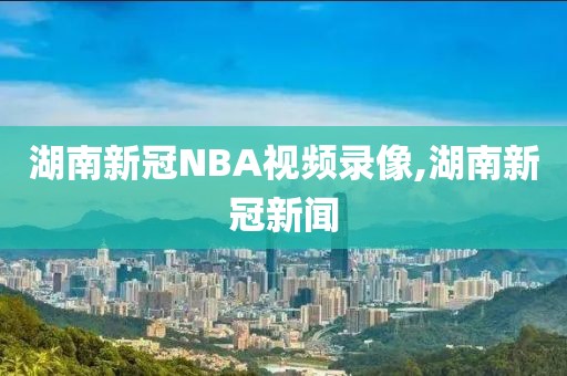 湖南新冠NBA视频录像,湖南新冠新闻