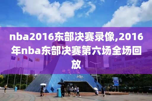 nba2016东部决赛录像,2016年nba东部决赛第六场全场回放