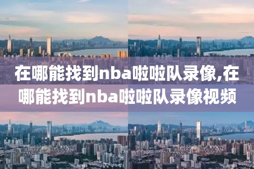 在哪能找到nba啦啦队录像,在哪能找到nba啦啦队录像视频