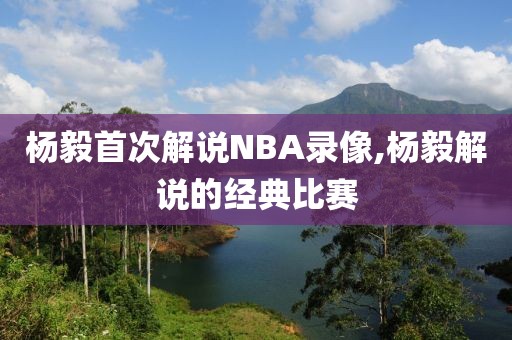 杨毅首次解说NBA录像,杨毅解说的经典比赛