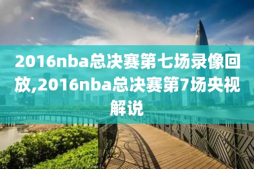 2016nba总决赛第七场录像回放,2016nba总决赛第7场央视解说