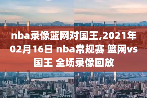 nba录像篮网对国王,2021年02月16日 nba常规赛 篮网vs国王 全场录像回放