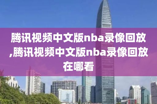 腾讯视频中文版nba录像回放,腾讯视频中文版nba录像回放在哪看