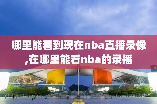 哪里能看到现在nba直播录像,在哪里能看nba的录播