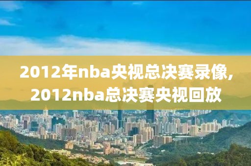 2012年nba央视总决赛录像,2012nba总决赛央视回放