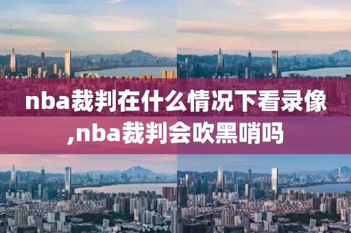 nba裁判在什么情况下看录像,nba裁判会吹黑哨吗