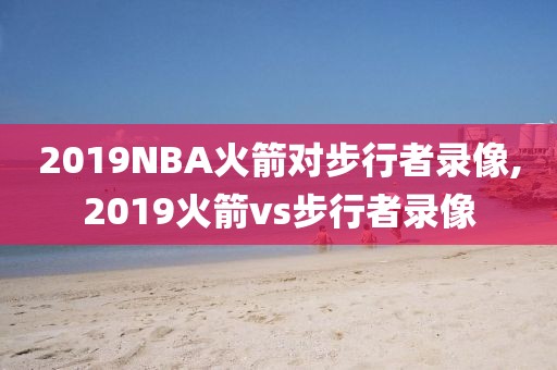 2019NBA火箭对步行者录像,2019火箭vs步行者录像