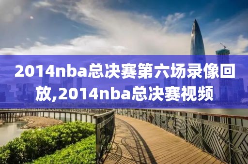 2014nba总决赛第六场录像回放,2014nba总决赛视频