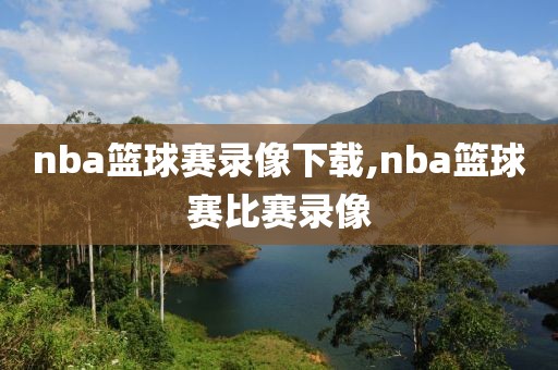 nba篮球赛录像下载,nba篮球赛比赛录像