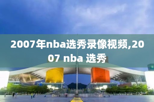 2007年nba选秀录像视频,2007 nba 选秀