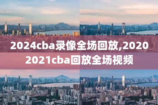 2024cba录像全场回放,20202021cba回放全场视频