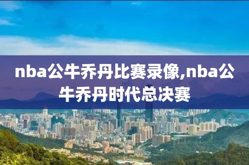 nba公牛乔丹比赛录像,nba公牛乔丹时代总决赛