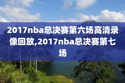 2017nba总决赛第六场高清录像回放,2017nba总决赛第七场