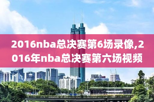 2016nba总决赛第6场录像,2016年nba总决赛第六场视频