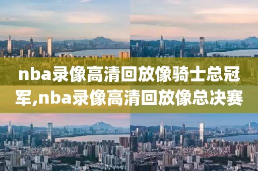 nba录像高清回放像骑士总冠军,nba录像高清回放像总决赛