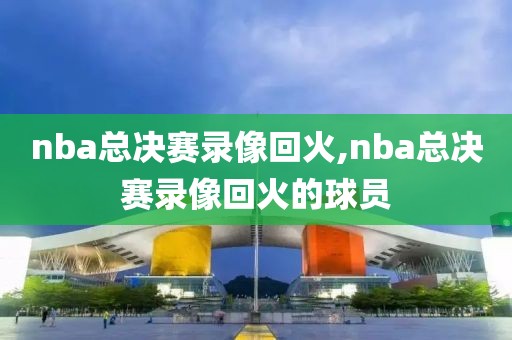 nba总决赛录像回火,nba总决赛录像回火的球员