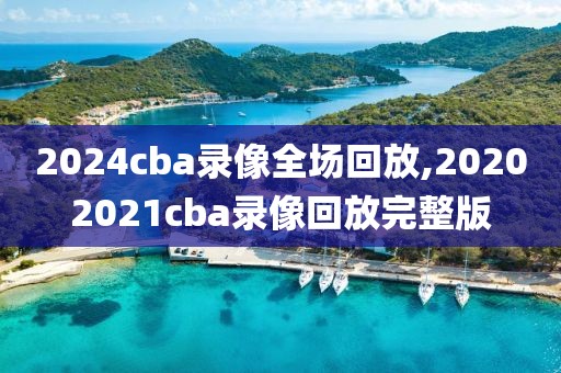 2024cba录像全场回放,20202021cba录像回放完整版